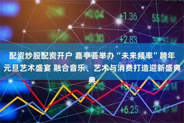 配资炒股配资开户 嘉亭荟举办“未来频率”跨年元旦艺术盛宴 融合音乐、艺术与消费打造迎新盛典
