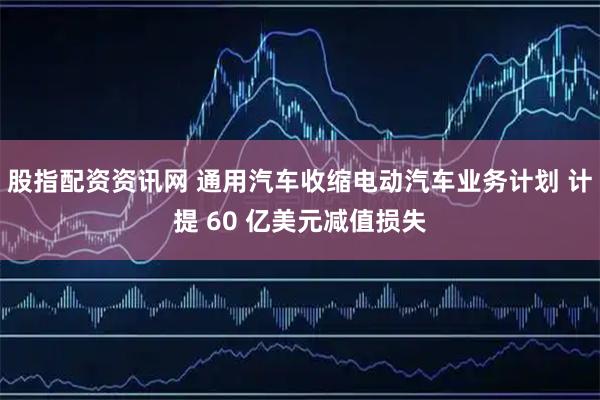 股指配资资讯网 通用汽车收缩电动汽车业务计划 计提 60 亿美元减值损失