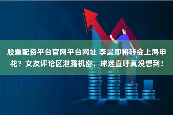 股票配资平台官网平台网址 李昊即将转会上海申花？女友评论区泄露机密，球迷直呼真没想到！