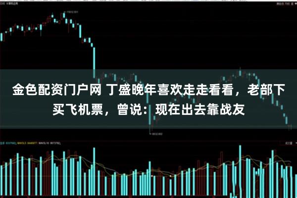 金色配资门户网 丁盛晚年喜欢走走看看，老部下买飞机票，曾说：现在出去靠战友