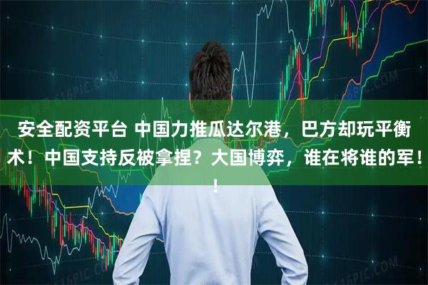 安全配资平台 中国力推瓜达尔港，巴方却玩平衡术！中国支持反被拿捏？大国博弈，谁在将谁的军！