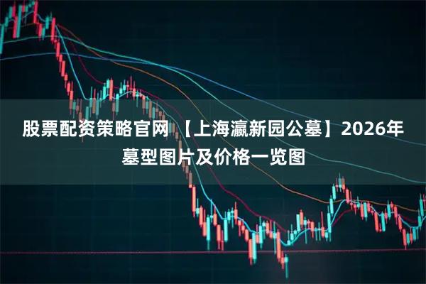 股票配资策略官网 【上海瀛新园公墓】2026年墓型图片及价格一览图