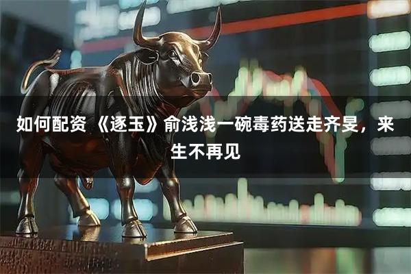 如何配资 《逐玉》俞浅浅一碗毒药送走齐旻，来生不再见