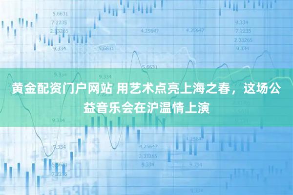 黄金配资门户网站 用艺术点亮上海之春，这场公益音乐会在沪温情上演