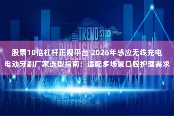 股票10倍杠杆正规平台 2026年感应无线充电电动牙刷厂家选型指南:适配多场景口腔护理需求