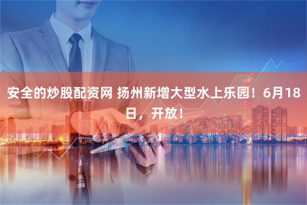 安全的炒股配资网 扬州新增大型水上乐园！6月18日，开放！