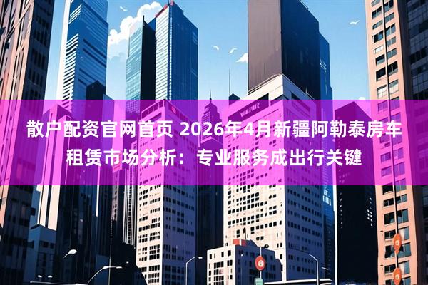 散户配资官网首页 2026年4月新疆阿勒泰房车租赁市场分析：专业服务成出行关键