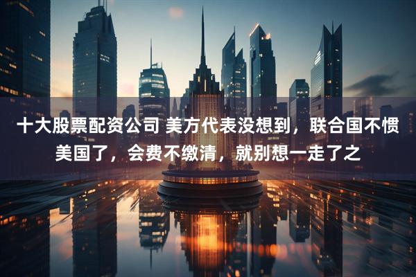 十大股票配资公司 美方代表没想到，联合国不惯美国了，会费不缴清，就别想一走了之