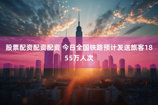 股票配资配资配资 今日全国铁路预计发送旅客1855万人次